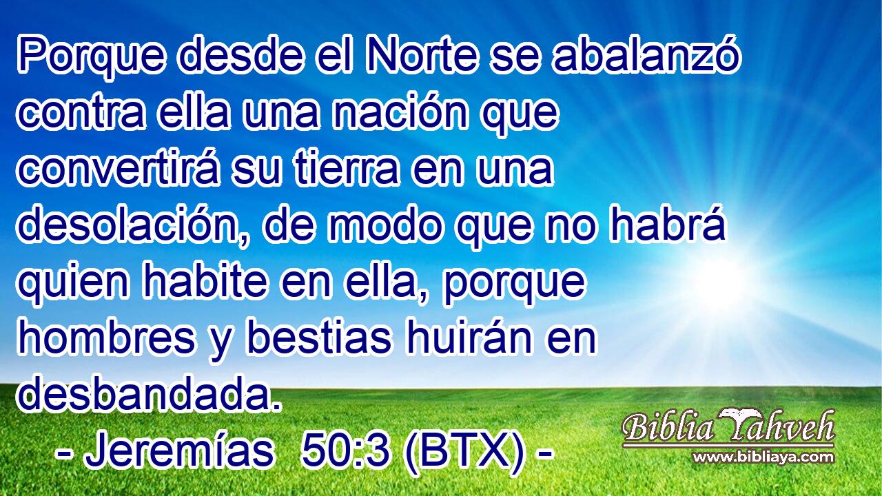 Porque desde el Norte se abalanzó contra ella una nación que convertirá su tierra en una desolación, de modo que no habrá quien habite en ella, porque hombres y bestias huirán en desbandada.