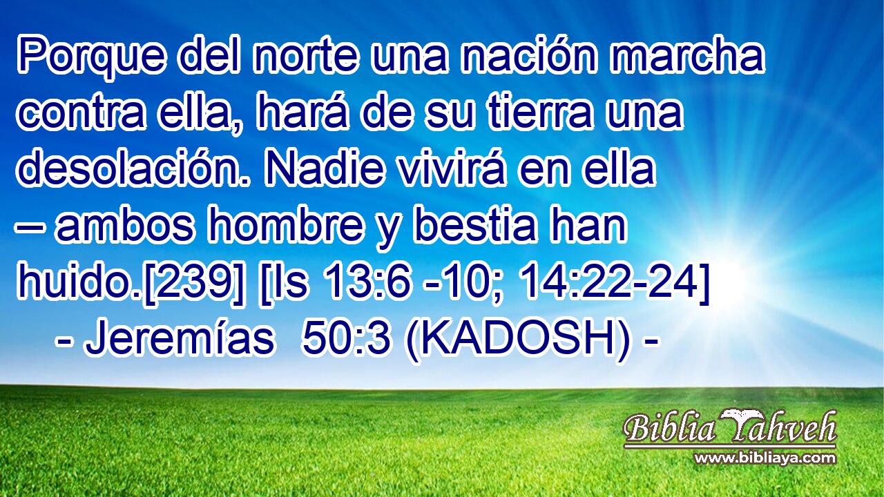  Porque del norte una nación marcha contra ella, hará de su tierra una desolación. Nadie vivirá en ella – ambos hombre y bestia han huido.[239] [Is 13:6 -10; 14:22-24] 