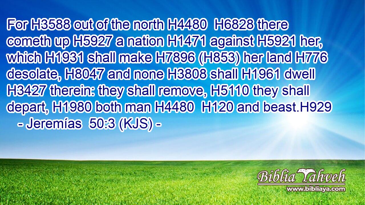 For H3588 out of the north H4480  H6828 there cometh up H5927 a nation H1471 against H5921 her, which H1931 shall make H7896 (H853) her land H776 desolate, H8047 and none H3808 shall H1961 dwell H3427 therein: they shall remove, H5110 they shall depart, H1980 both man H4480  H120 and beast.H929