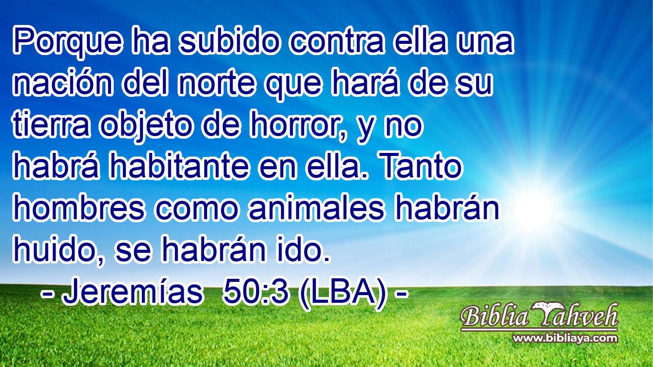 Porque ha subido contra ella una nación del norte que hará de su tierra objeto de horror, y no habrá habitante en ella. Tanto hombres como animales habrán huido, se habrán ido.