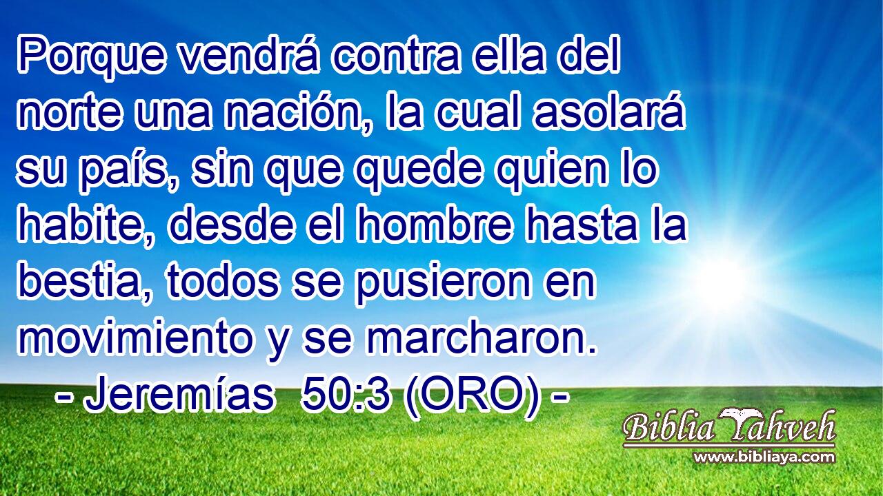  Porque vendrá contra ella del norte una nación, la cual asolará su país, sin que quede quien lo habite, desde el hombre hasta la bestia, todos se pusieron en movimiento y se marcharon. 