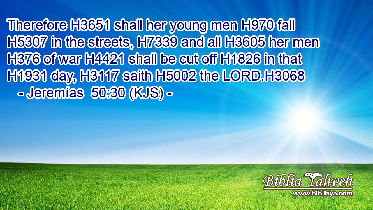 Therefore H3651 shall her young men H970 fall H5307 in the streets, H7339 and all H3605 her men H376 of war H4421 shall be cut off H1826 in that H1931 day, H3117 saith H5002 the LORD.H3068