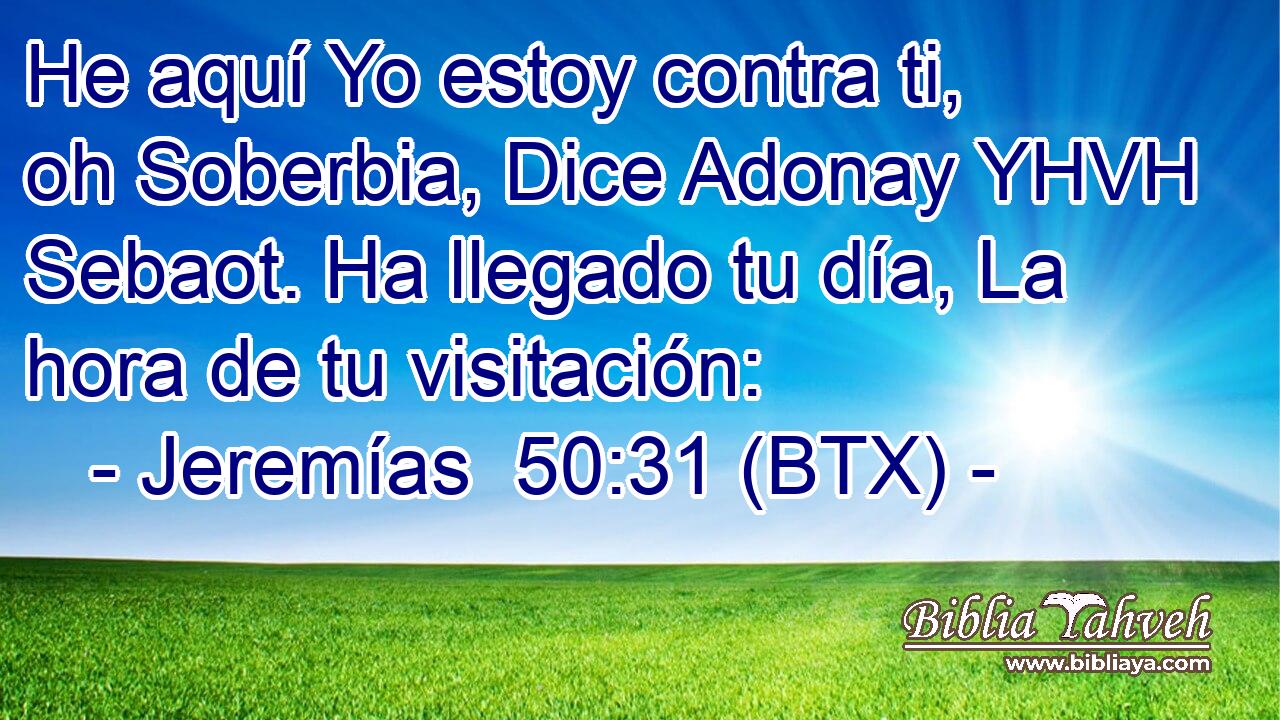 He aquí Yo estoy contra ti, oh Soberbia, Dice Adonay YHVH Sebaot. Ha llegado tu día, La hora de tu visitación: