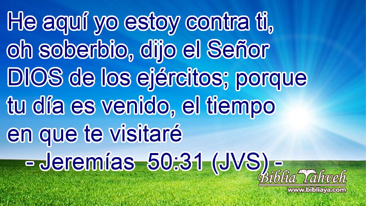 He aquí yo estoy contra ti, oh soberbio, dijo el Señor DIOS de los ejércitos; porque tu día es venido, el tiempo en que te visitaré