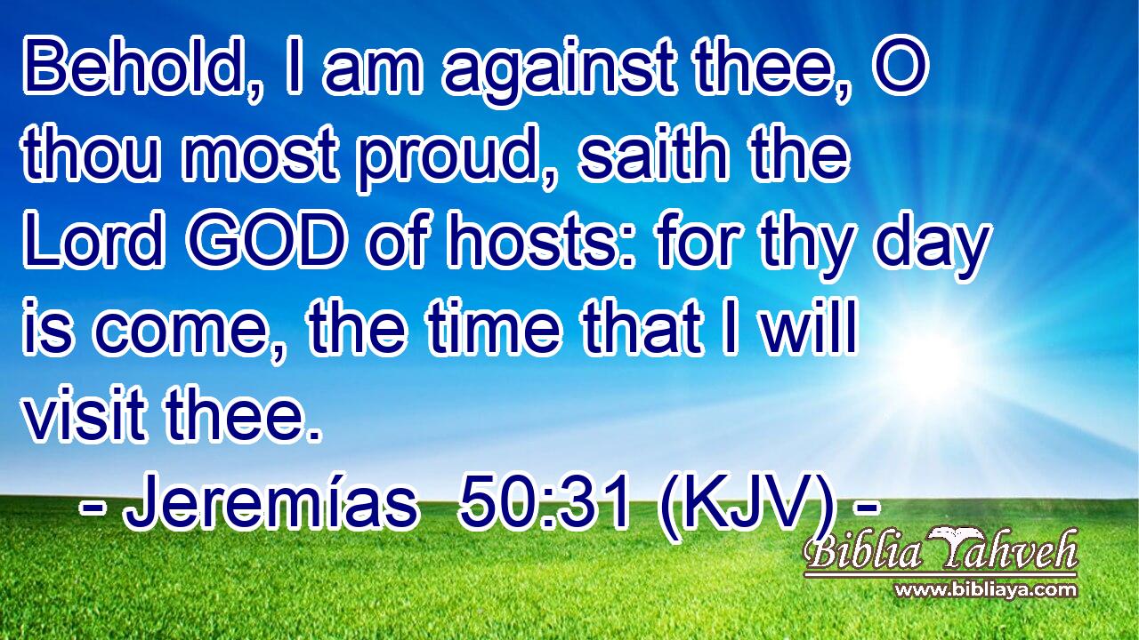 Behold, I am against thee, O thou most proud, saith the Lord GOD of hosts: for thy day is come, the time that I will visit thee.