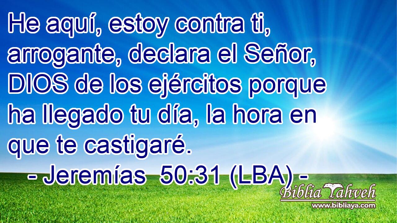 He aquí, estoy contra ti, arrogante, declara el Señor, DIOS de los ejércitos porque ha llegado tu día, la hora en que te castigaré.