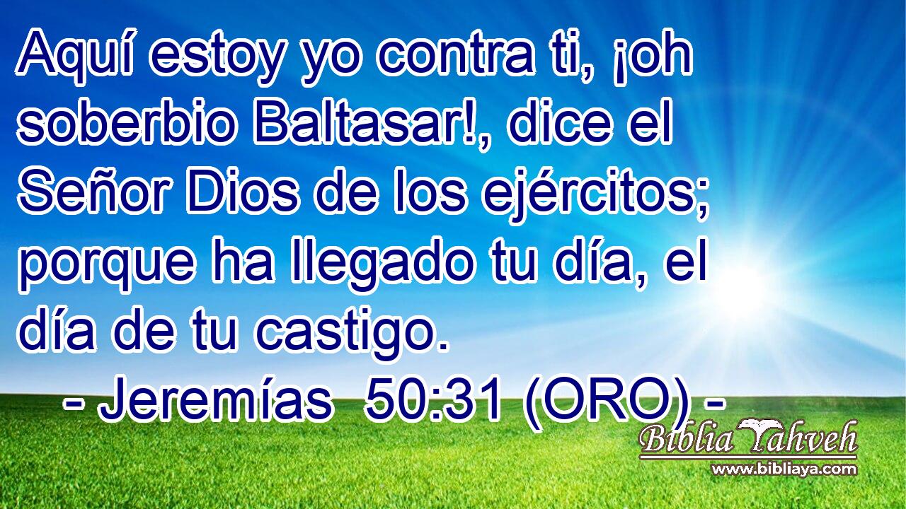  Aquí estoy yo contra ti, ¡oh soberbio Baltasar!, dice el Señor Dios de los ejércitos; porque ha llegado tu día, el día de tu castigo. 