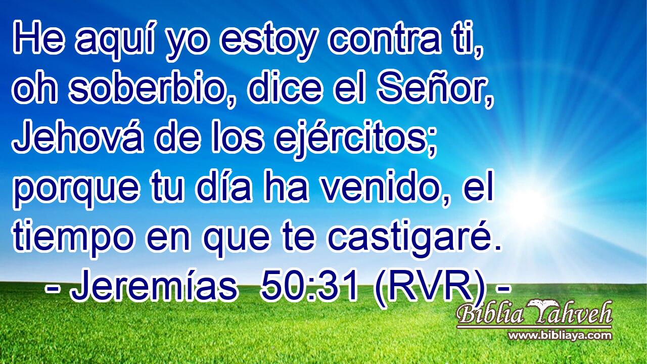 He aquí yo estoy contra ti, oh soberbio, dice el Señor, Jehová de los ejércitos; porque tu día ha venido, el tiempo en que te castigaré.