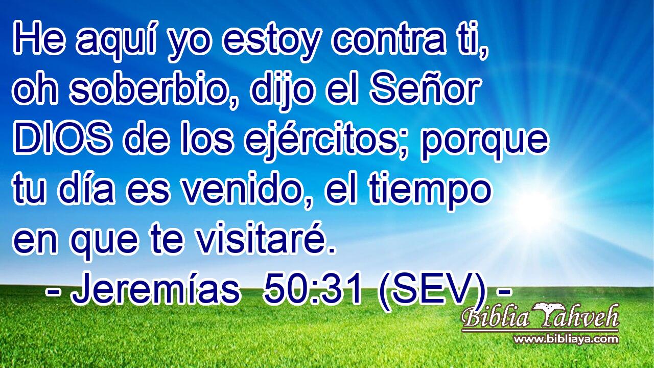 He aquí yo estoy contra ti, oh soberbio, dijo el Señor DIOS de los ejércitos; porque tu día es venido, el tiempo en que te visitaré.