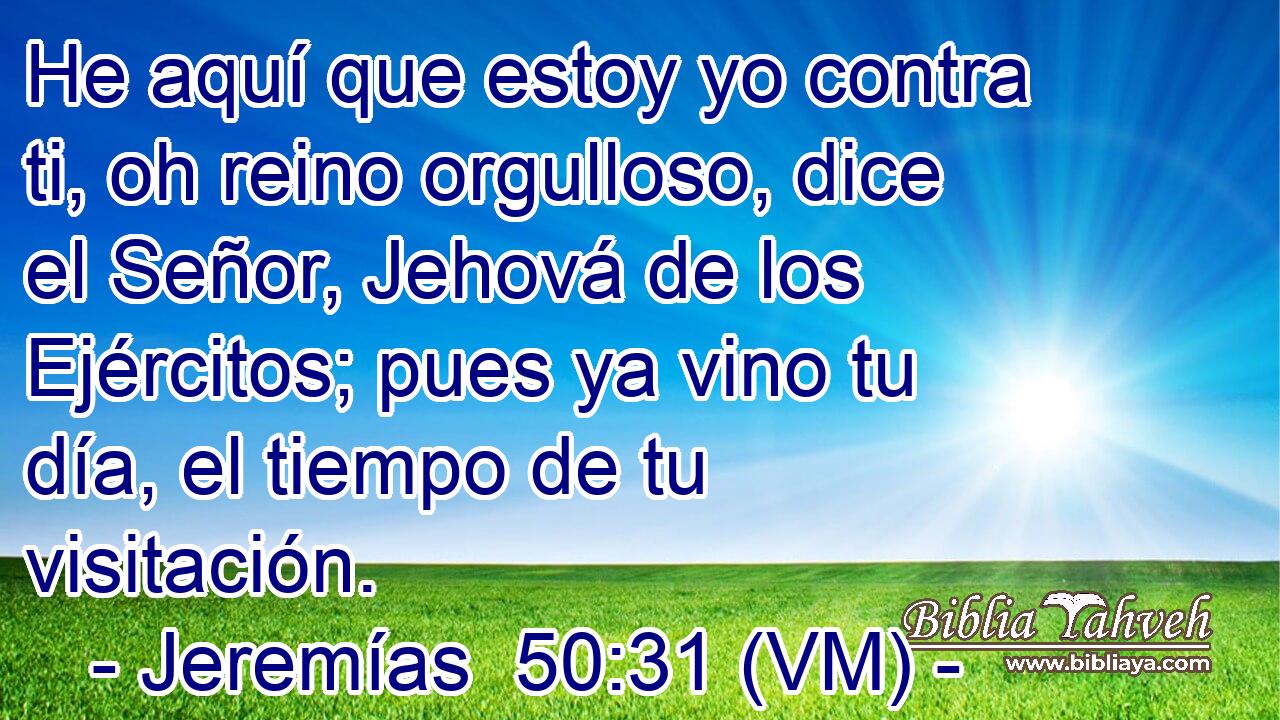  He aquí que estoy yo contra ti, oh reino orgulloso, dice el Señor, Jehová de los Ejércitos; pues ya vino tu día, el tiempo de tu visitación. 