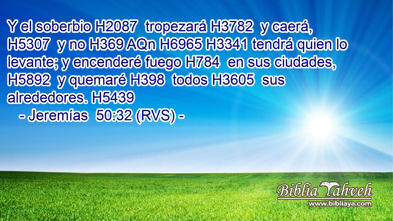 Y el soberbio H2087  tropezará H3782  y caerá, H5307  y no H369 AQn H6965 H3341 tendrá quien lo levante; y encenderé fuego H784  en sus ciudades, H5892  y quemaré H398  todos H3605  sus alrededores. H5439  