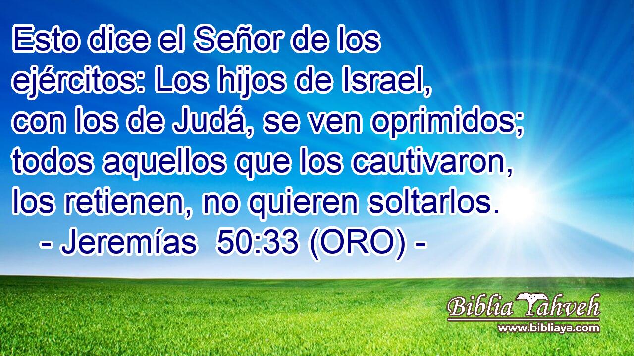  Esto dice el Señor de los ejércitos: Los hijos de Israel, con los de Judá, se ven oprimidos; todos aquellos que los cautivaron, los retienen, no quieren soltarlos. 