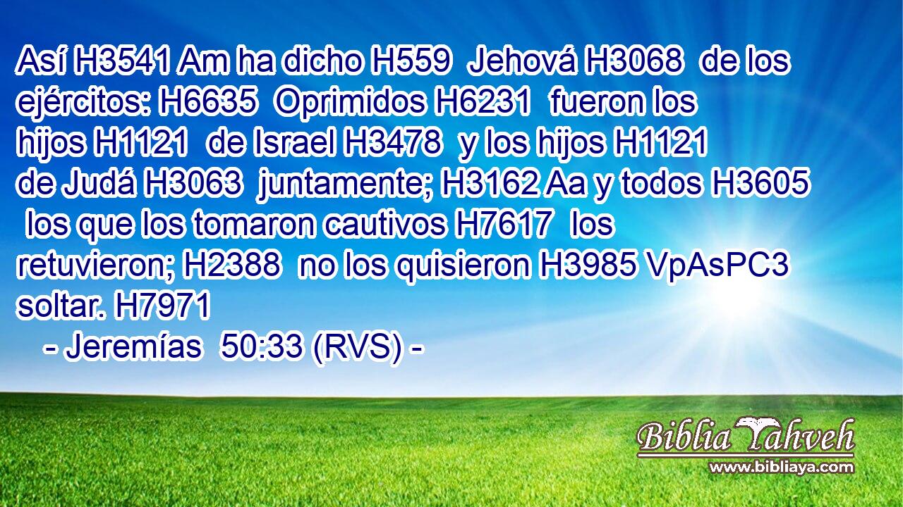 Así H3541 Am ha dicho H559  Jehová H3068  de los ejércitos: H6635  Oprimidos H6231  fueron los hijos H1121  de Israel H3478  y los hijos H1121  de Judá H3063  juntamente; H3162 Aa y todos H3605  los que los tomaron cautivos H7617  los retuvieron; H2388  no los quisieron H3985 VpAsPC3 soltar. H7971  