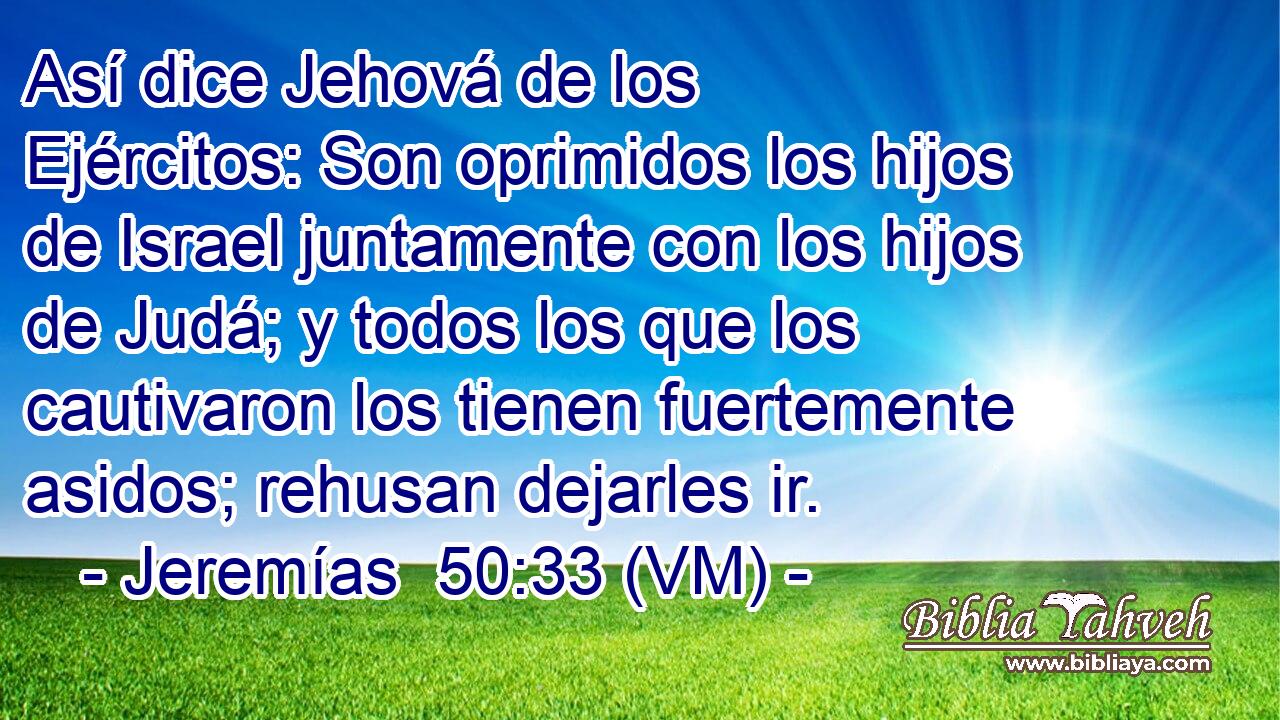  Así dice Jehová de los Ejércitos: Son oprimidos los hijos de Israel juntamente con los hijos de Judá; y todos los que los cautivaron los tienen fuertemente asidos; rehusan dejarles ir. 
