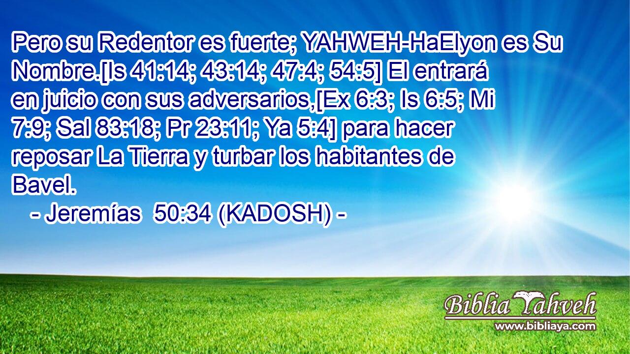  Pero su Redentor es fuerte; YAHWEH-HaElyon es Su Nombre.[Is 41:14; 43:14; 47:4; 54:5] El entrará en juicio con sus adversarios,[Ex 6:3; Is 6:5; Mi 7:9; Sal 83:18; Pr 23:11; Ya 5:4] para hacer reposar La Tierra y turbar los habitantes de Bavel. 