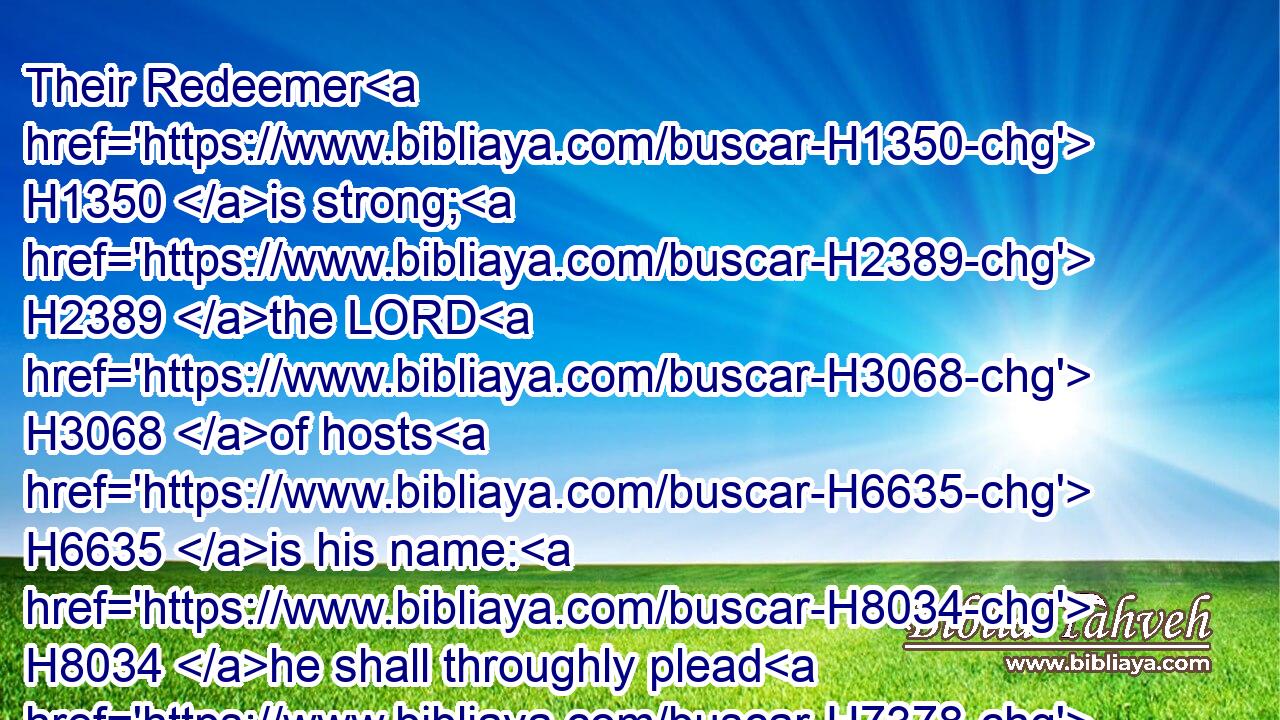 Their Redeemer H1350 is strong; H2389 the LORD H3068 of hosts H6635 is his name: H8034 he shall throughly plead H7378  H7378 (H853) their cause, H7379 that H4616 he may give rest H7280 (H853) to the land, H776 and disquiet H7264 the inhabitants H3427 of Babylon.H894