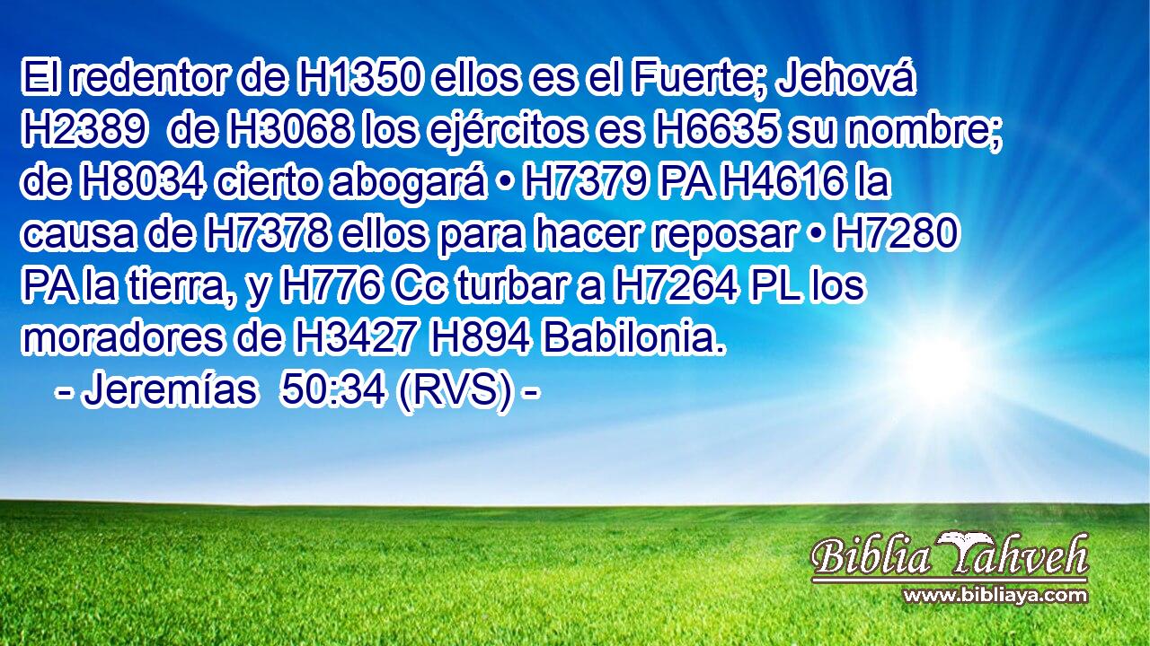 El redentor de H1350 ellos es el Fuerte; Jehová H2389  de H3068 los ejércitos es H6635 su nombre; de H8034 cierto abogará • H7379 PA H4616 la causa de H7378 ellos para hacer reposar • H7280 PA la tierra, y H776 Cc turbar a H7264 PL los moradores de H3427 H894 Babilonia. 