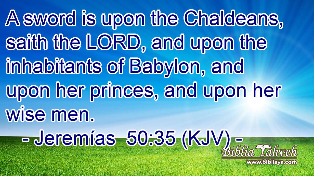 A sword is upon the Chaldeans, saith the LORD, and upon the inhabitants of Babylon, and upon her princes, and upon her wise men.