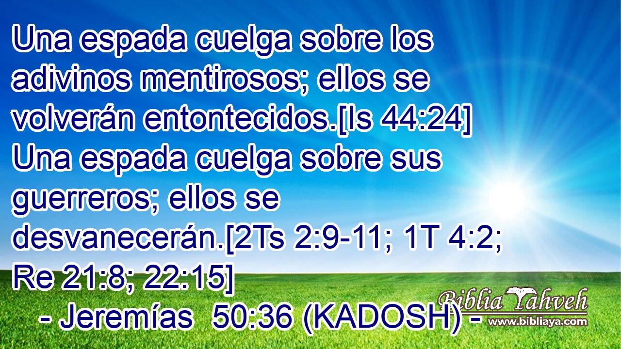  Una espada cuelga sobre los adivinos mentirosos; ellos se volverán entontecidos.[Is 44:24] Una espada cuelga sobre sus guerreros; ellos se desvanecerán.[2Ts 2:9-11; 1T 4:2; Re 21:8; 22:15] 