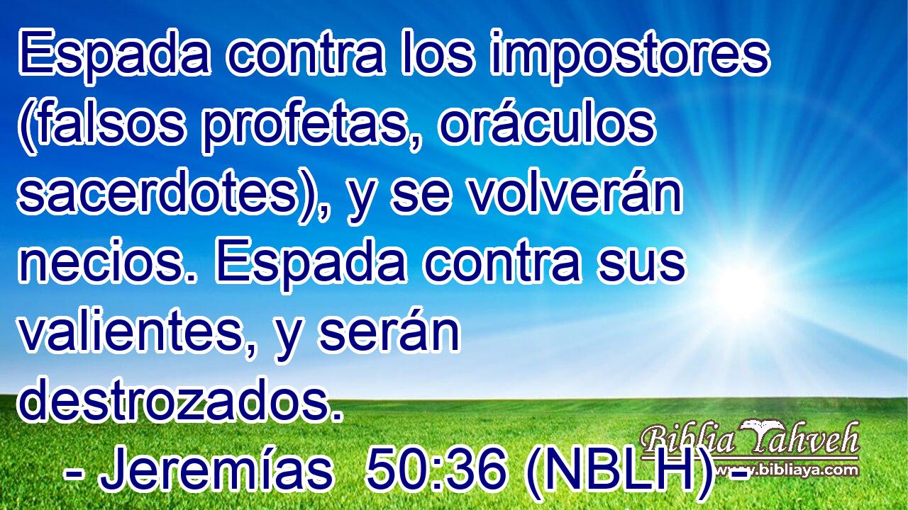  Espada contra los impostores (falsos profetas, oráculos sacerdotes), y se volverán necios. Espada contra sus valientes, y serán destrozados. 
