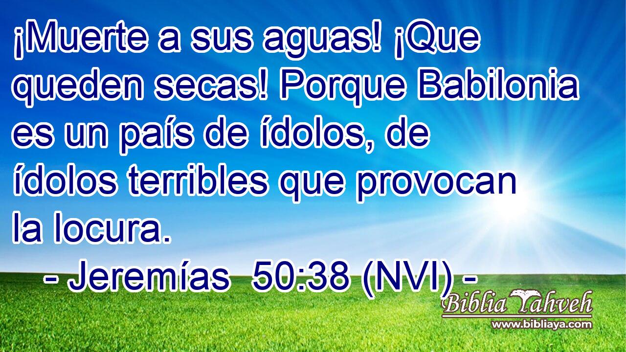  ¡Muerte a sus aguas! ¡Que queden secas! Porque Babilonia es un país de ídolos, de ídolos terribles que provocan la locura. 