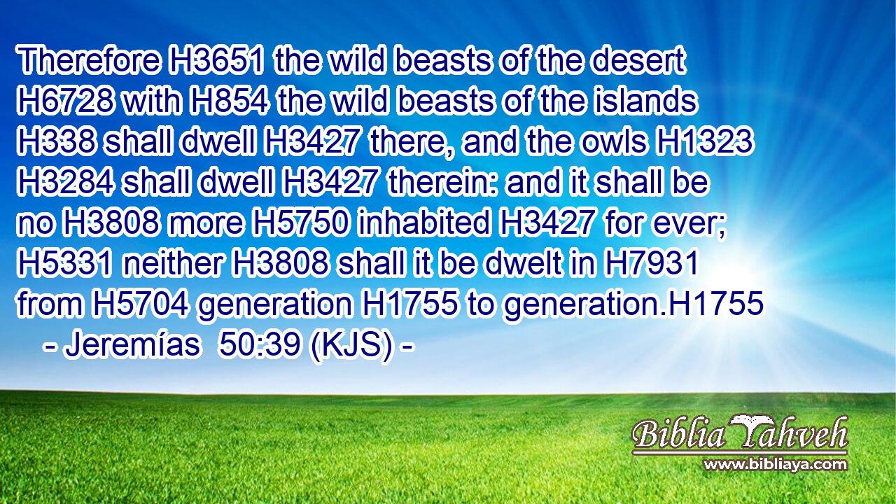 Therefore H3651 the wild beasts of the desert H6728 with H854 the wild beasts of the islands H338 shall dwell H3427 there, and the owls H1323  H3284 shall dwell H3427 therein: and it shall be no H3808 more H5750 inhabited H3427 for ever; H5331 neither H3808 shall it be dwelt in H7931 from H5704 generation H1755 to generation.H1755
