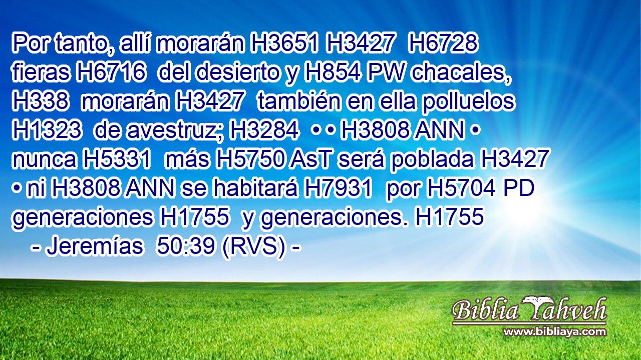 Por tanto, allí morarán H3651 H3427  H6728 fieras H6716  del desierto y H854 PW chacales, H338  morarán H3427  también en ella polluelos H1323  de avestruz; H3284  • • H3808 ANN • nunca H5331  más H5750 AsT será poblada H3427  • ni H3808 ANN se habitará H7931  por H5704 PD generaciones H1755  y generaciones. H1755  