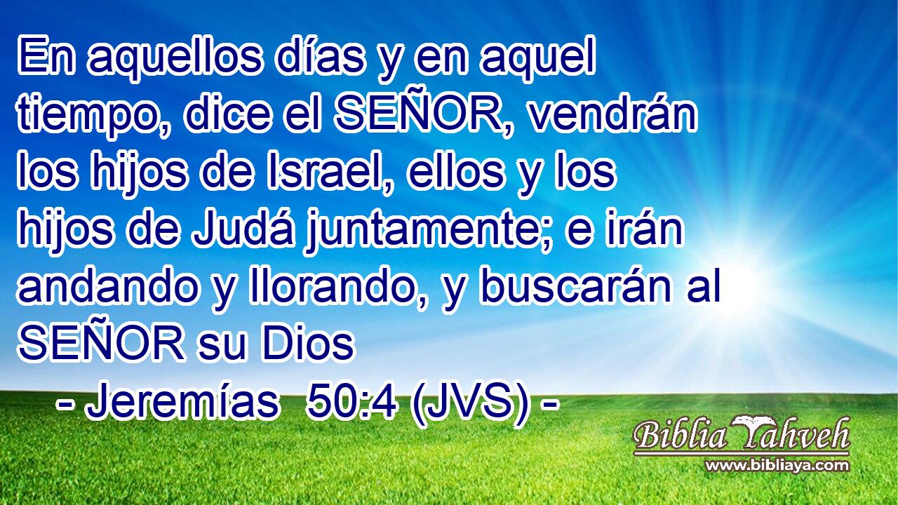 En aquellos días y en aquel tiempo, dice el SEÑOR, vendrán los hijos de Israel, ellos y los hijos de Judá juntamente; e irán andando y llorando, y buscarán al SEÑOR su Dios