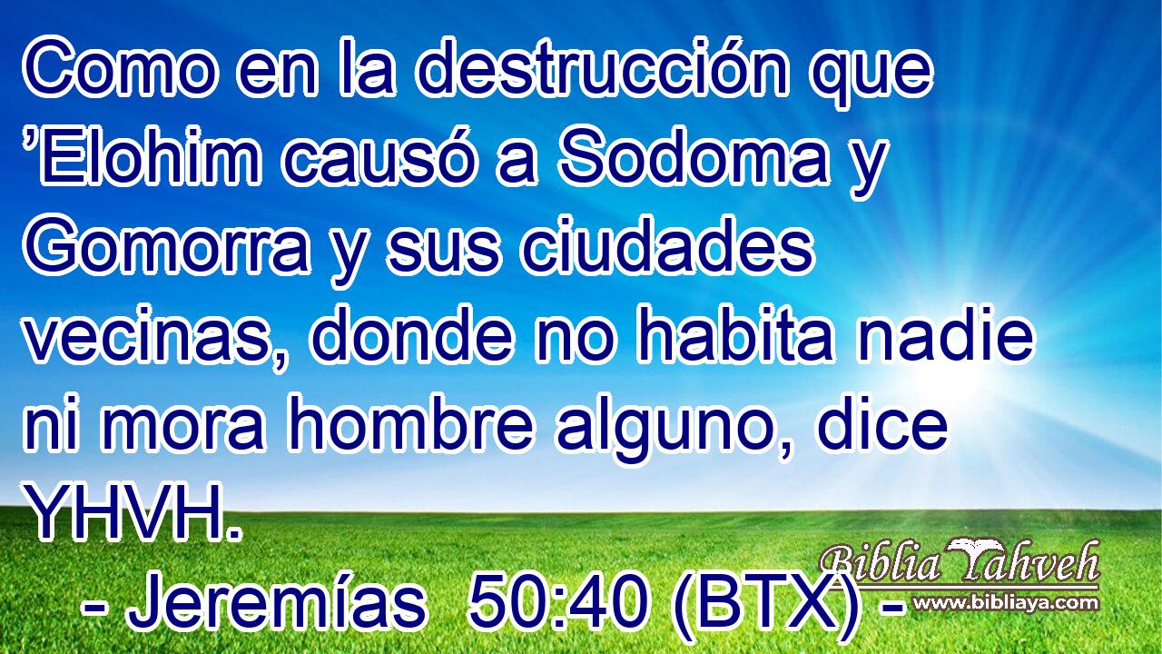 Como en la destrucción que ’Elohim causó a Sodoma y Gomorra y sus ciudades vecinas, donde no habita nadie ni mora hombre alguno, dice YHVH.