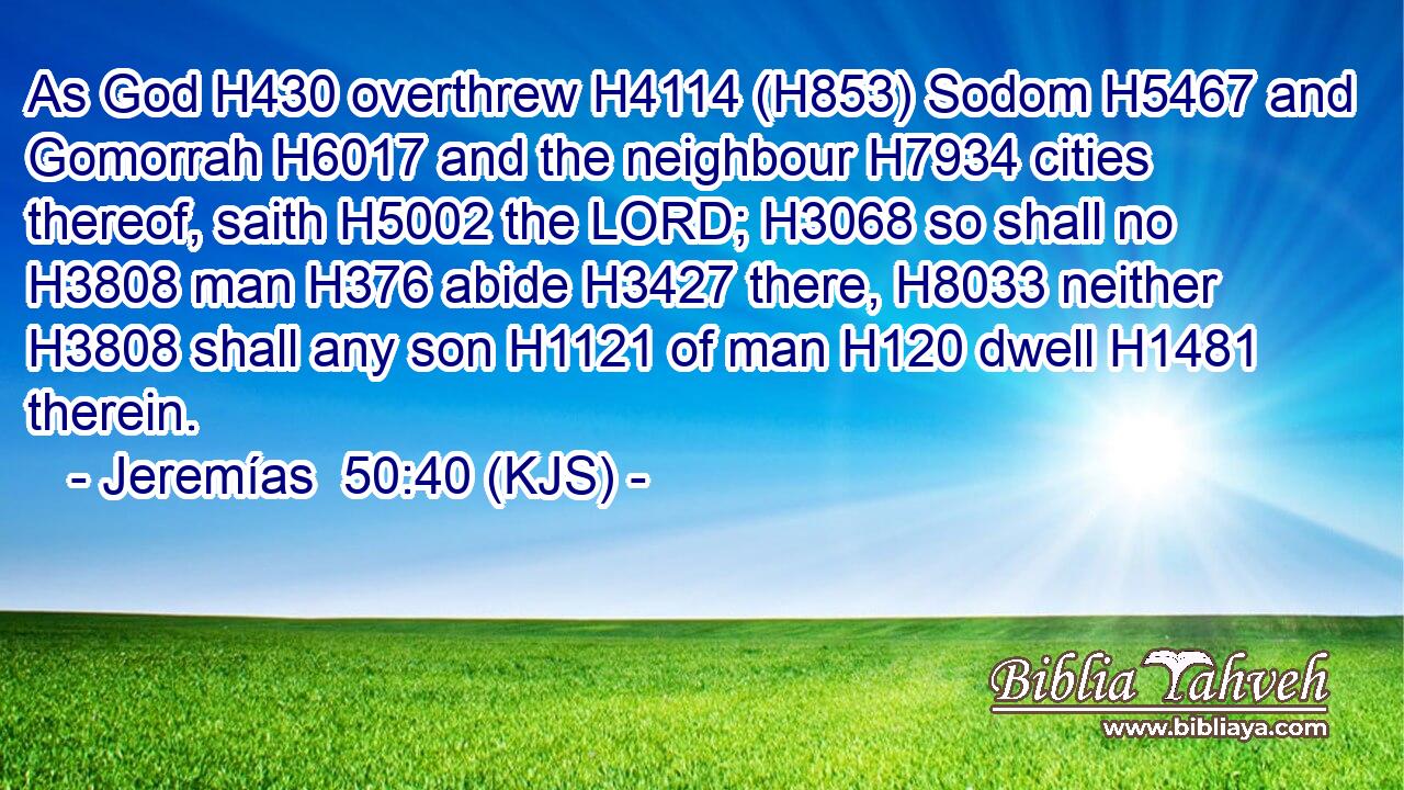 As God H430 overthrew H4114 (H853) Sodom H5467 and Gomorrah H6017 and the neighbour H7934 cities thereof, saith H5002 the LORD; H3068 so shall no H3808 man H376 abide H3427 there, H8033 neither H3808 shall any son H1121 of man H120 dwell H1481 therein.