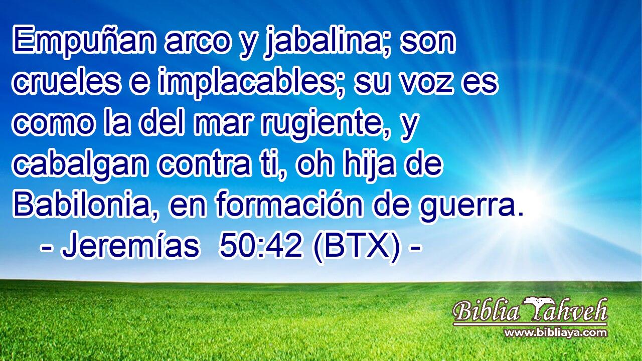 Empuñan arco y jabalina; son crueles e implacables; su voz es como la del mar rugiente, y cabalgan contra ti, oh hija de Babilonia, en formación de guerra.