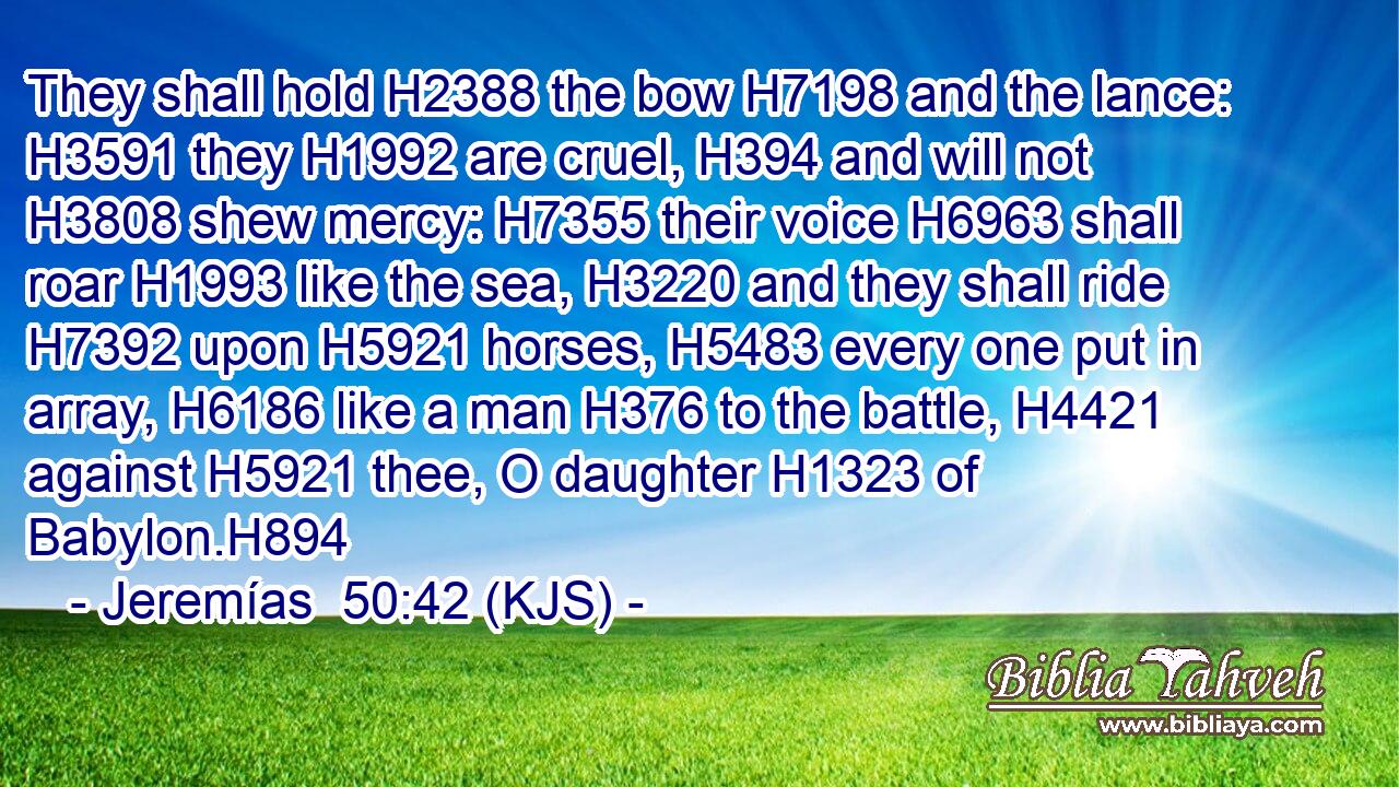 They shall hold H2388 the bow H7198 and the lance: H3591 they H1992 are cruel, H394 and will not H3808 shew mercy: H7355 their voice H6963 shall roar H1993 like the sea, H3220 and they shall ride H7392 upon H5921 horses, H5483 every one put in array, H6186 like a man H376 to the battle, H4421 against H5921 thee, O daughter H1323 of Babylon.H894