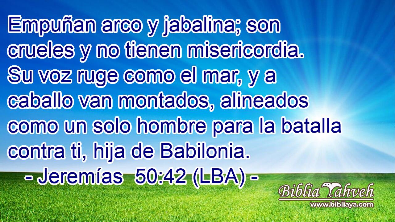 Empuñan arco y jabalina; son crueles y no tienen misericordia. Su voz ruge como el mar, y a caballo van montados, alineados como un solo hombre para la batalla contra ti, hija de Babilonia.