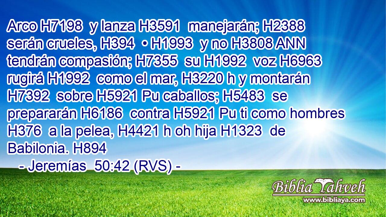 Arco H7198  y lanza H3591  manejarán; H2388  serán crueles, H394  • H1993  y no H3808 ANN tendrán compasión; H7355  su H1992  voz H6963  rugirá H1992  como el mar, H3220 h y montarán H7392  sobre H5921 Pu caballos; H5483  se prepararán H6186  contra H5921 Pu ti como hombres H376  a la pelea, H4421 h oh hija H1323  de Babilonia. H894  