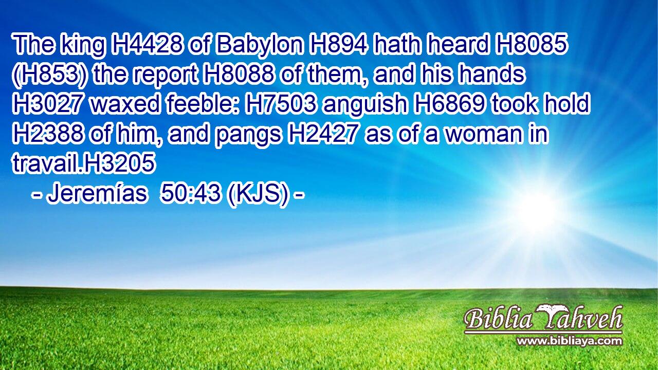 The king H4428 of Babylon H894 hath heard H8085 (H853) the report H8088 of them, and his hands H3027 waxed feeble: H7503 anguish H6869 took hold H2388 of him, and pangs H2427 as of a woman in travail.H3205