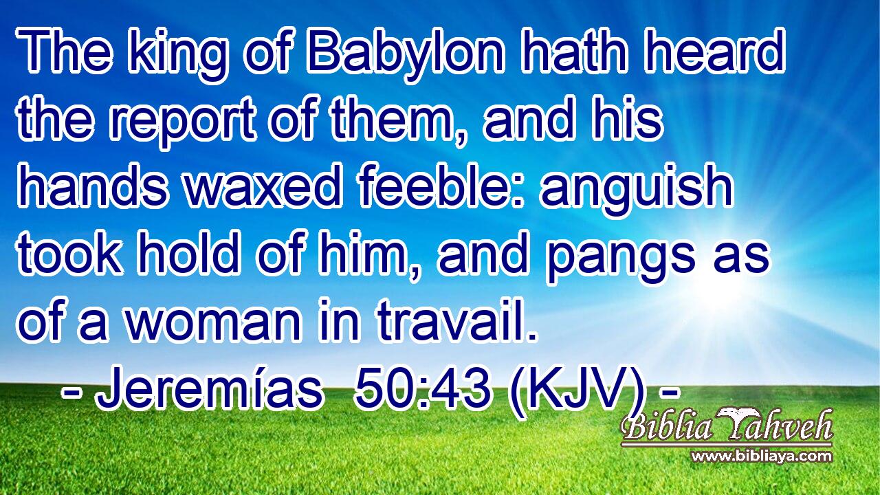 The king of Babylon hath heard the report of them, and his hands waxed feeble: anguish took hold of him, and pangs as of a woman in travail.