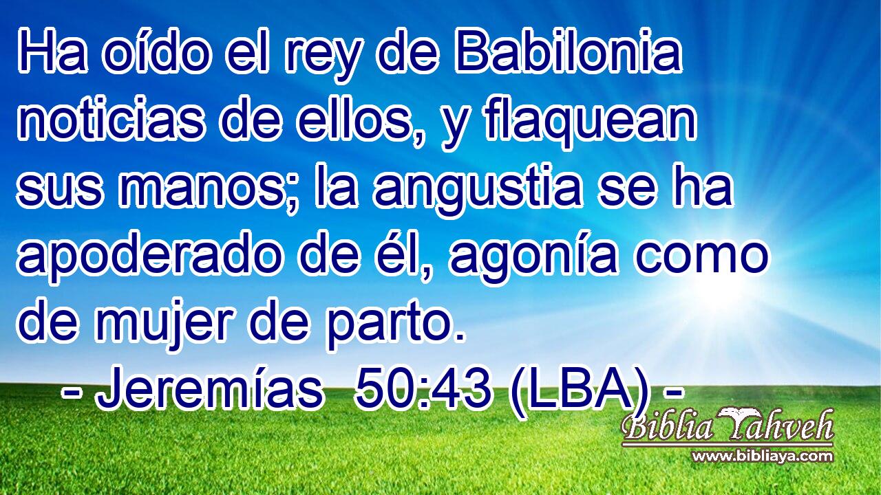 Ha oído el rey de Babilonia noticias de ellos, y flaquean sus manos; la angustia se ha apoderado de él, agonía como de mujer de parto.