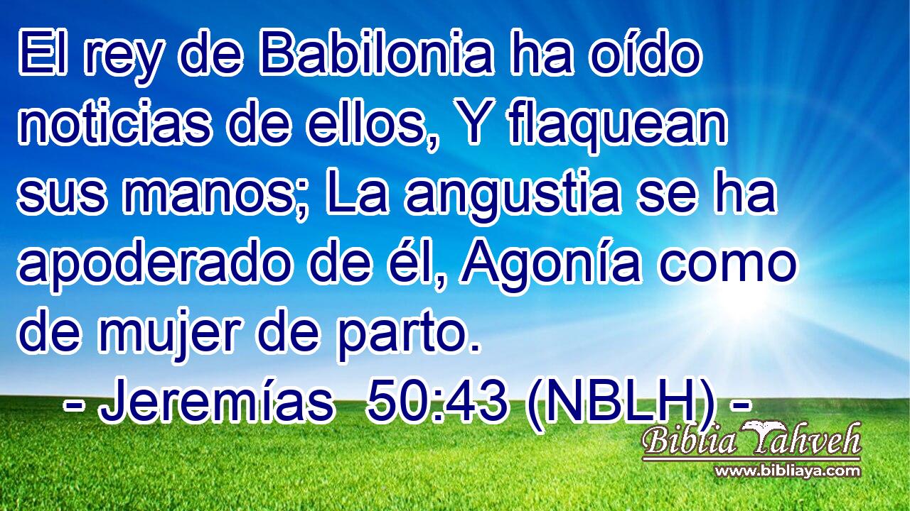  El rey de Babilonia ha oído noticias de ellos, Y flaquean sus manos; La angustia se ha apoderado de él, Agonía como de mujer de parto. 