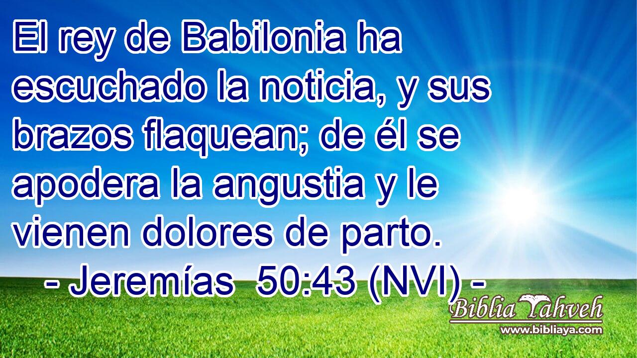  El rey de Babilonia ha escuchado la noticia, y sus brazos flaquean; de él se apodera la angustia y le vienen dolores de parto. 