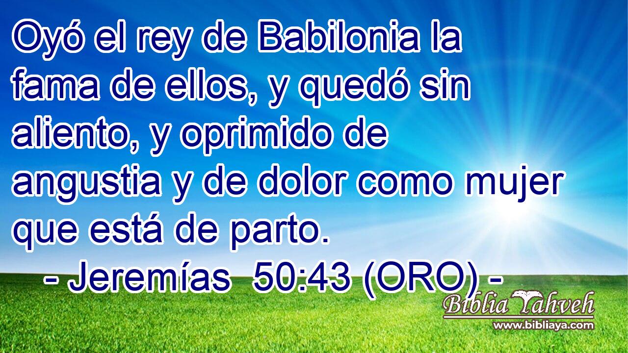  Oyó el rey de Babilonia la fama de ellos, y quedó sin aliento, y oprimido de angustia y de dolor como mujer que está de parto. 
