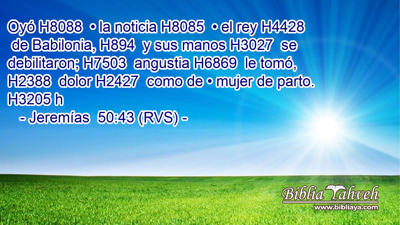 Oyó H8088  • la noticia H8085  • el rey H4428  de Babilonia, H894  y sus manos H3027  se debilitaron; H7503  angustia H6869  le tomó, H2388  dolor H2427  como de • mujer de parto. H3205 h 