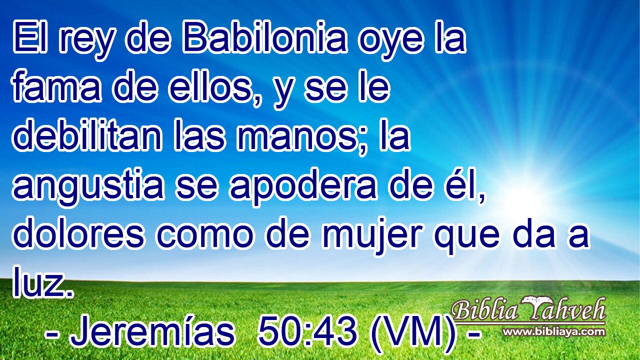  El rey de Babilonia oye la fama de ellos, y se le debilitan las manos; la angustia se apodera de él, dolores como de mujer que da a luz. 