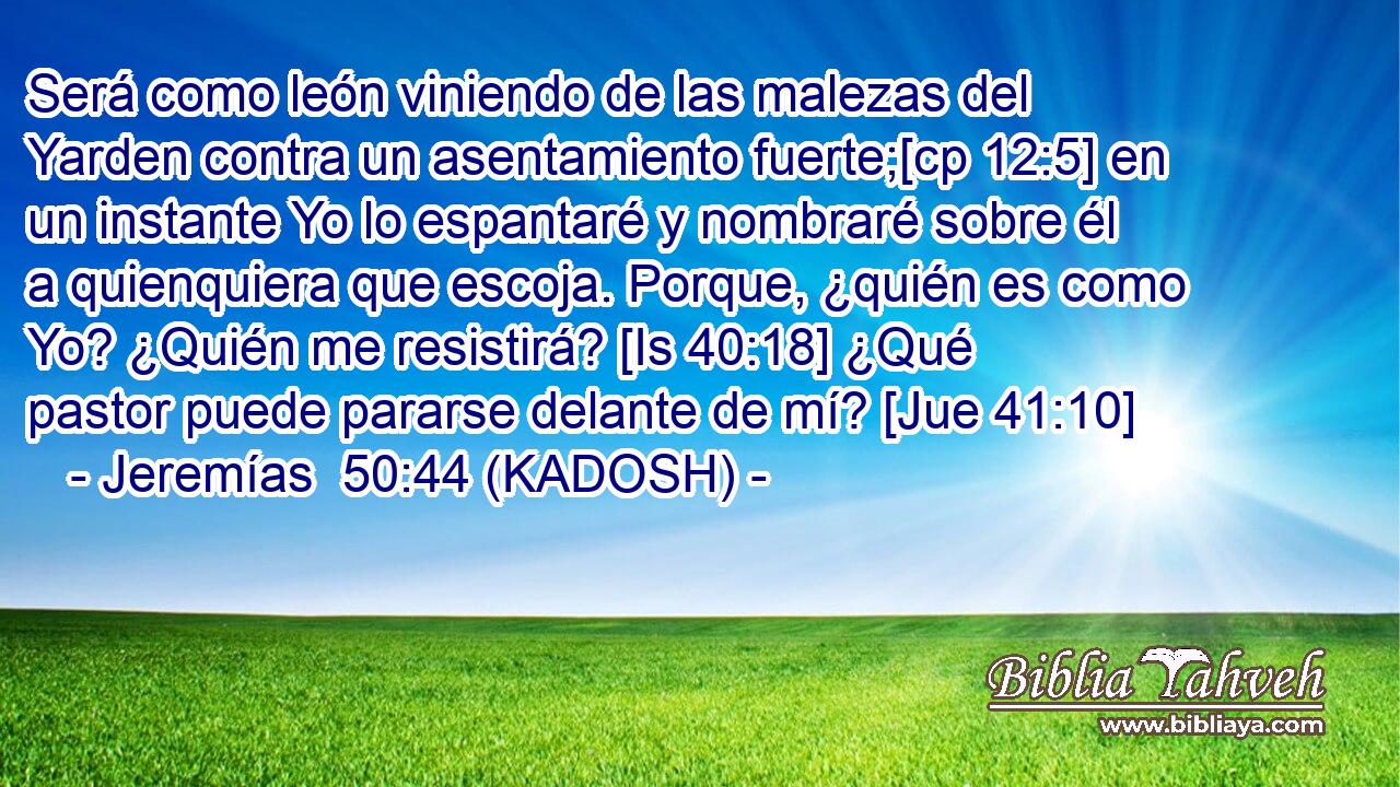  Será como león viniendo de las malezas del Yarden contra un asentamiento fuerte;[cp 12:5] en un instante Yo lo espantaré y nombraré sobre él a quienquiera que escoja. Porque, ¿quién es como Yo? ¿Quién me resistirá? [Is 40:18] ¿Qué pastor puede pararse delante de mí? [Jue 41:10] 