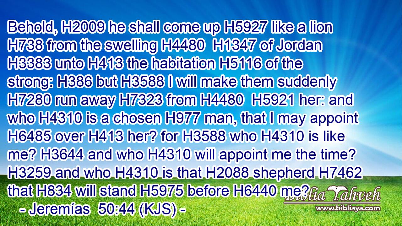 Behold, H2009 he shall come up H5927 like a lion H738 from the swelling H4480  H1347 of Jordan H3383 unto H413 the habitation H5116 of the strong: H386 but H3588 I will make them suddenly H7280 run away H7323 from H4480  H5921 her: and who H4310 is a chosen H977 man, that I may appoint H6485 over H413 her? for H3588 who H4310 is like me? H3644 and who H4310 will appoint me the time? H3259 and who H4310 is that H2088 shepherd H7462 that H834 will stand H5975 before H6440 me?