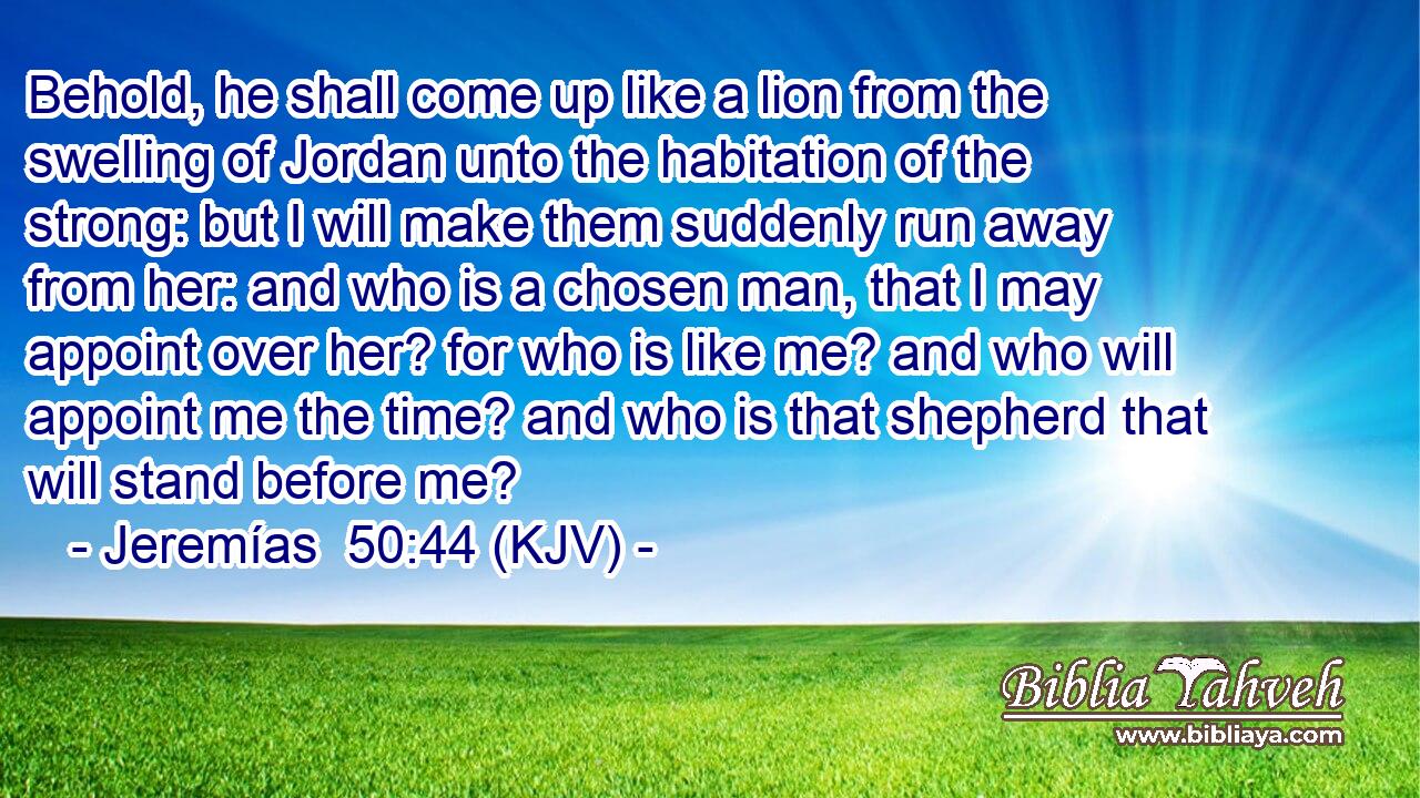 Behold, he shall come up like a lion from the swelling of Jordan unto the habitation of the strong: but I will make them suddenly run away from her: and who is a chosen man, that I may appoint over her? for who is like me? and who will appoint me the time? and who is that shepherd that will stand before me?