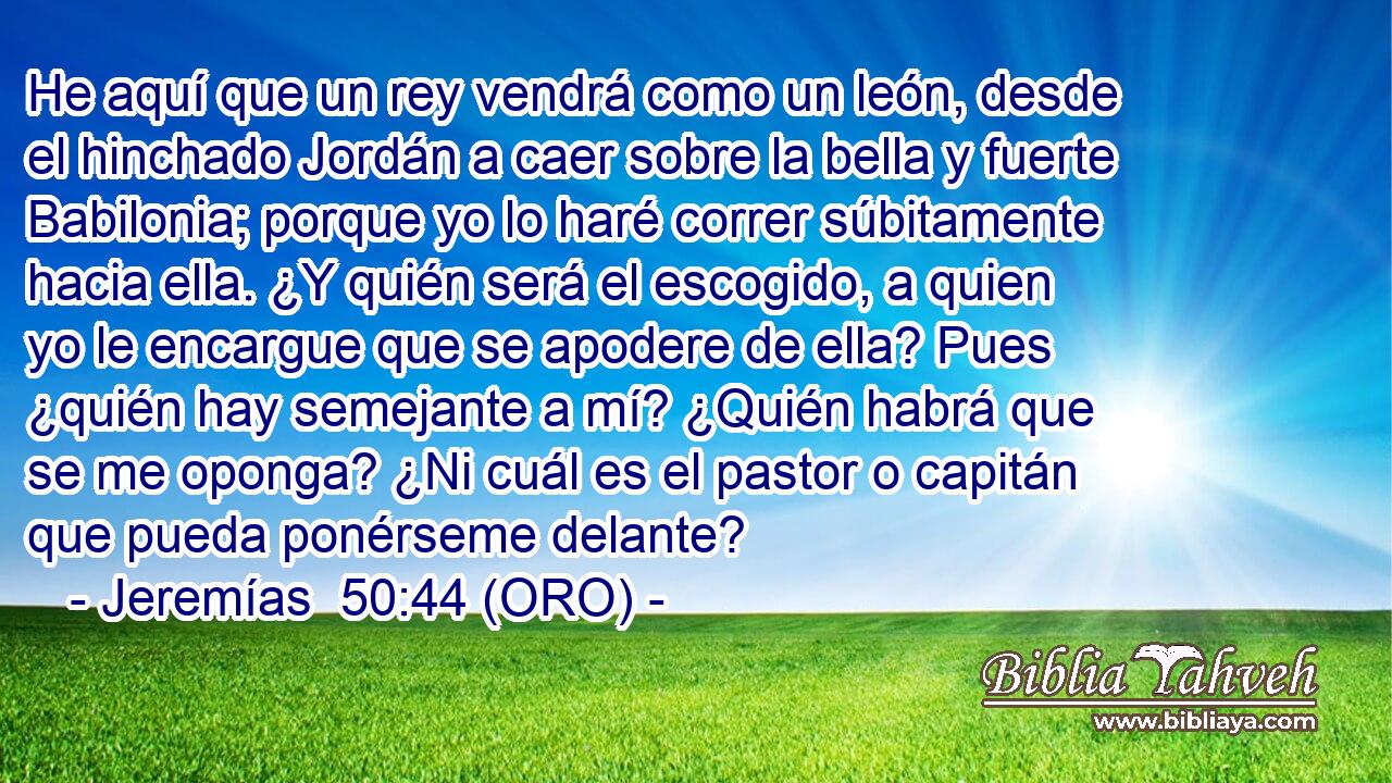  He aquí que un rey vendrá como un león, desde el hinchado Jordán a caer sobre la bella y fuerte Babilonia; porque yo lo haré correr súbitamente hacia ella. ¿Y quién será el escogido, a quien yo le encargue que se apodere de ella? Pues ¿quién hay semejante a mí? ¿Quién habrá que se me oponga? ¿Ni cuál es el pastor o capitán que pueda ponérseme delante? 