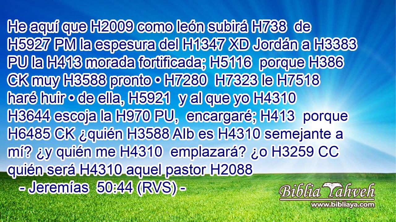 He aquí que H2009 como león subirá H738  de H5927 PM la espesura del H1347 XD Jordán a H3383 PU la H413 morada fortificada; H5116  porque H386 CK muy H3588 pronto • H7280  H7323 le H7518  haré huir • de ella, H5921  y al que yo H4310 H3644 escoja la H970 PU,  encargaré; H413  porque H6485 CK ¿quién H3588 AIb es H4310 semejante a mí? ¿y quién me H4310  emplazará? ¿o H3259 CC quién será H4310 aquel pastor H2088  