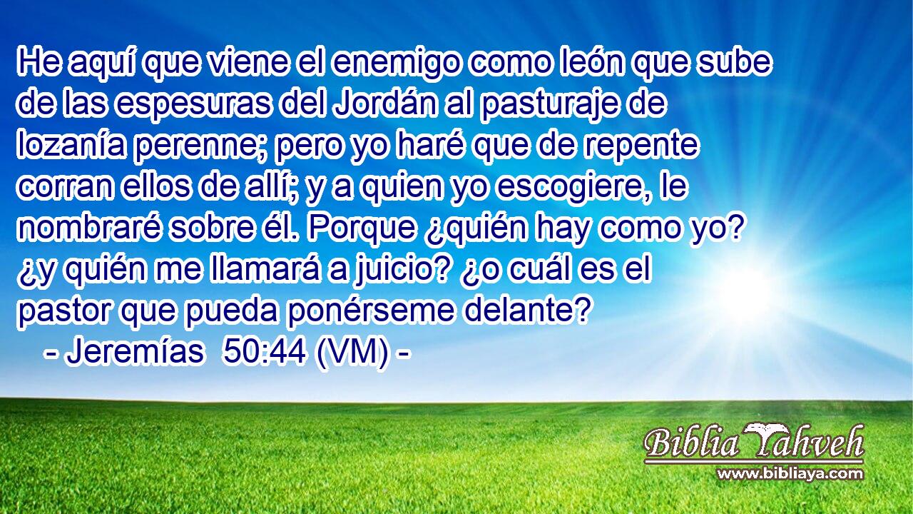  He aquí que viene el enemigo como león que sube de las espesuras del Jordán al pasturaje de lozanía perenne; pero yo haré que de repente corran ellos de allí; y a quien yo escogiere, le nombraré sobre él. Porque ¿quién hay como yo? ¿y quién me llamará a juicio? ¿o cuál es el pastor que pueda ponérseme delante? 
