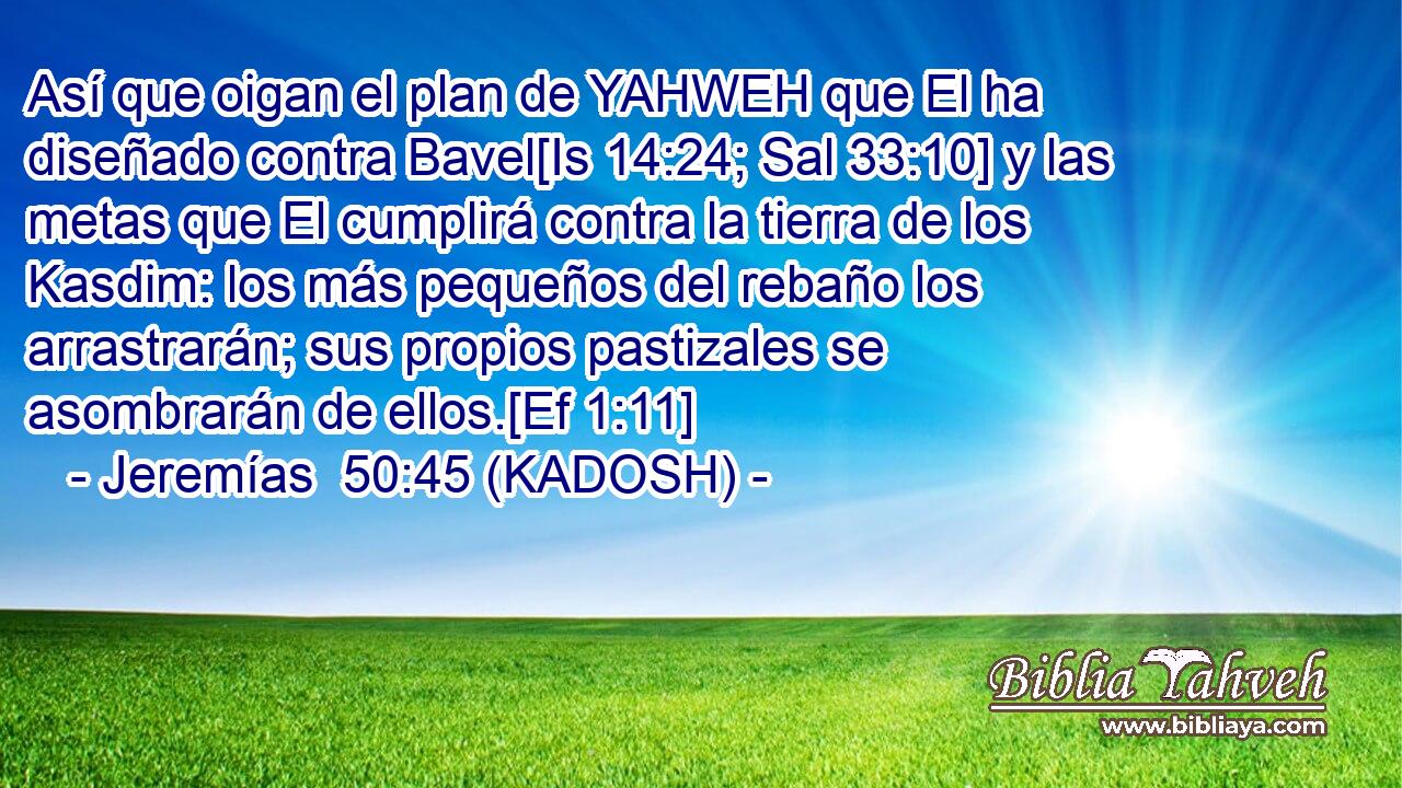  Así que oigan el plan de YAHWEH que El ha diseñado contra Bavel[Is 14:24; Sal 33:10] y las metas que El cumplirá contra la tierra de los Kasdim: los más pequeños del rebaño los arrastrarán; sus propios pastizales se asombrarán de ellos.[Ef 1:11] 