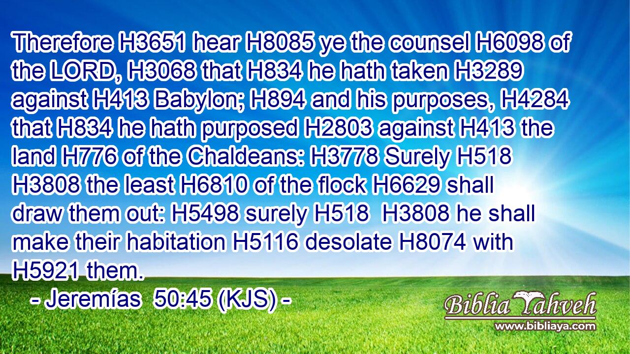 Therefore H3651 hear H8085 ye the counsel H6098 of the LORD, H3068 that H834 he hath taken H3289 against H413 Babylon; H894 and his purposes, H4284 that H834 he hath purposed H2803 against H413 the land H776 of the Chaldeans: H3778 Surely H518  H3808 the least H6810 of the flock H6629 shall draw them out: H5498 surely H518  H3808 he shall make their habitation H5116 desolate H8074 with H5921 them.